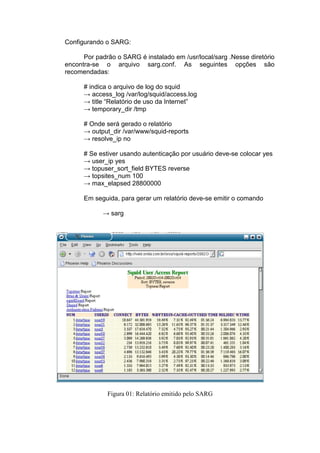 Configurando o SARG:

      Por padrão o SARG é instalado em /usr/local/sarg .Nesse diretório
encontra-se o arquivo sarg.conf. As seguintes opções são
recomendadas:

      # indica o arquivo de log do squid
      → access_log /var/log/squid/access.log
      → title “Relatório de uso da Internet”
      → temporary_dir /tmp

      # Onde será gerado o relatório
      → output_dir /var/www/squid-reports
      → resolve_ip no

      # Se estiver usando autenticação por usuário deve-se colocar yes
      → user_ip yes
      → topuser_sort_field BYTES reverse
      → topsites_num 100
      → max_elapsed 28800000

      Em seguida, para gerar um relatório deve-se emitir o comando

            → sarg




              Figura 01: Relatório emitido pelo SARG
 