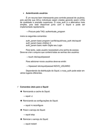 • Autenticando usuários

      É um recurso bem interessante para controle pessoal de usuários,
pois permite que ACLs individuais sejam criadas gerando assim LOGs
de qualidade e precisão superiores. O ncsa_auth é a alternativa mais
simples, pois está disponível junto com o Squid e pode ser
implementado rapidamente.

      → Procure pela TAG: authenticate_program

insira os seguintes comandos:

      auth_param basic program /usr/lib/squid/ncsa_auth /etc/squid/
      auth_param basic children 5
      auth_param basic realm Digite seu Login

      Para tanto, cada usuário necessitará uma senha de acesso.
Deve-se criar o arquivo que conterá todas as senhas dos usuários:

      → touch /etc/squid/passwd

      Para adicionar novos usuários deve-se emitir:

      → htpasswd /etc/squid/passwd NOVO_USUARIO

       Dependendo da distribuição do Squid, o ncsa_auth pode estar em
vários lugares diferentes.




Comandos úteis para o Squid

   Reiniciando a cache do Squid:

   → squid -z

   Reiniciando as configurações do Squid:

   → squid -k reconfigure

   Parar o serviço do Squid:

   → squid stop

   Reiniciar o serviço do Squid:

   → squid restart
 