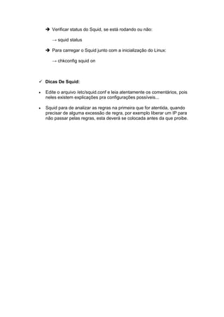 Verificar status do Squid, se está rodando ou não:

       → squid status

       Para carregar o Squid junto com a inicialização do Linux:

       → chkconfig squid on



    Dicas De Squid:

•   Edite o arquivo /etc/squid.conf e leia atentamente os comentários, pois
    neles existem explicações pra configurações possíveis...

•   Squid para de analizar as regras na primeira que for atentida, quando
    precisar de alguma excessão de regra, por exemplo liberar um IP para
    não passar pelas regras, esta deverá se colocada antes da que proibe.
 