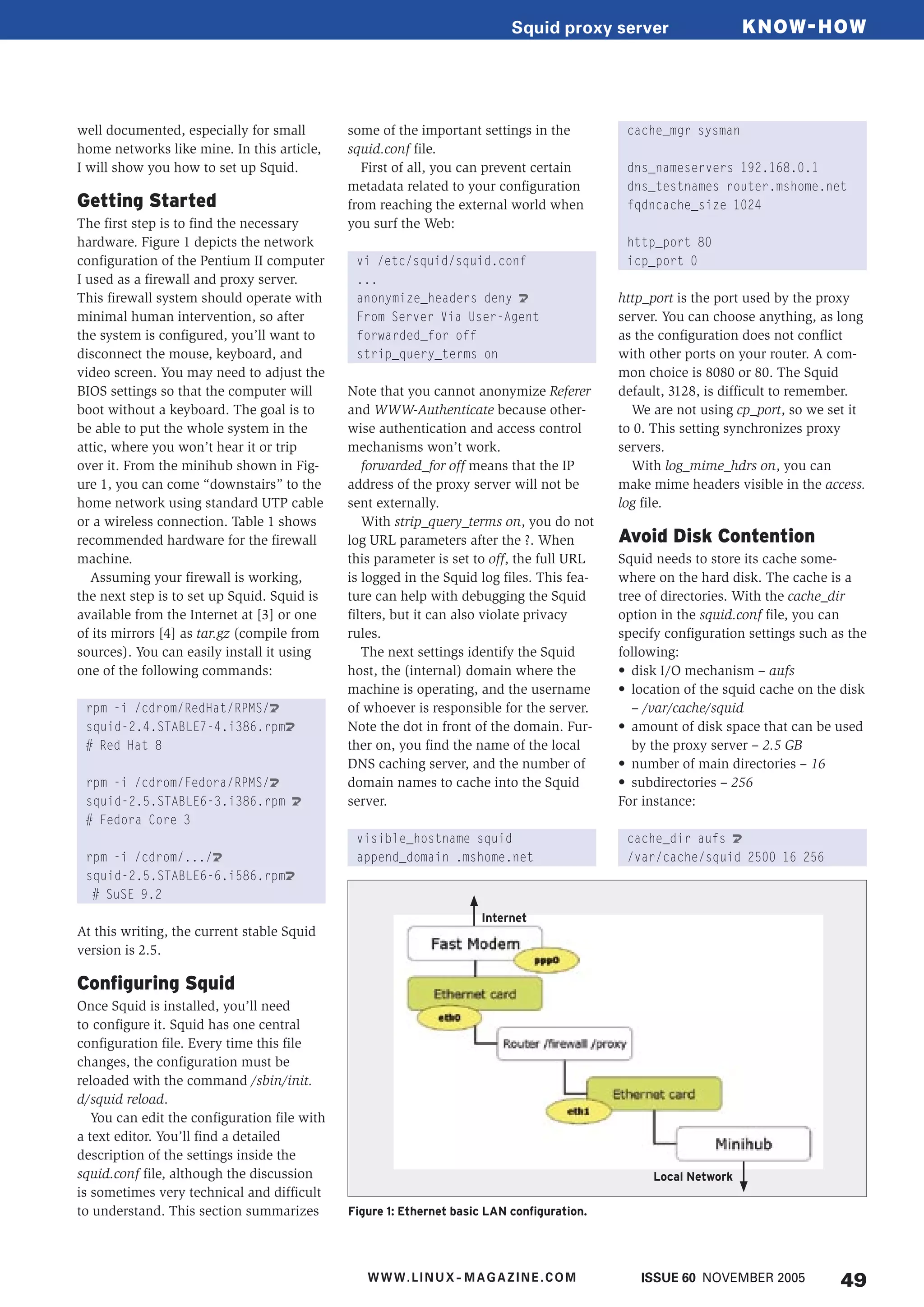 49
well documented, especially for small
home networks like mine. In this article,
I will show you how to set up Squid.
Getting Started
The first step is to find the necessary
hardware. Figure 1 depicts the network
configuration of the Pentium II computer
I used as a firewall and proxy server.
This firewall system should operate with
minimal human intervention, so after
the system is configured, you’ll want to
disconnect the mouse, keyboard, and
video screen. You may need to adjust the
BIOS settings so that the computer will
boot without a keyboard. The goal is to
be able to put the whole system in the
attic, where you won’t hear it or trip
over it. From the minihub shown in Fig-
ure 1, you can come “downstairs” to the
home network using standard UTP cable
or a wireless connection. Table 1 shows
recommended hardware for the firewall
machine.
Assuming your firewall is working,
the next step is to set up Squid. Squid is
available from the Internet at [3] or one
of its mirrors [4] as tar.gz (compile from
sources). You can easily install it using
one of the following commands:
rpm -i /cdrom/RedHat/RPMS/U
squid-2.4.STABLE7-4.i386.rpmU
# Red Hat 8
rpm -i /cdrom/Fedora/RPMS/U
squid-2.5.STABLE6-3.i386.rpm U
# Fedora Core 3
rpm -i /cdrom/.../U
squid-2.5.STABLE6-6.i586.rpmU
# SuSE 9.2
At this writing, the current stable Squid
version is 2.5.
Configuring Squid
Once Squid is installed, you’ll need
to configure it. Squid has one central
configuration file. Every time this file
changes, the configuration must be
reloaded with the command /sbin/init.
d/squid reload.
You can edit the configuration file with
a text editor. You’ll find a detailed
description of the settings inside the
squid.conf file, although the discussion
is sometimes very technical and difficult
to understand. This section summarizes
some of the important settings in the
squid.conf file.
First of all, you can prevent certain
metadata related to your configuration
from reaching the external world when
you surf the Web:
vi /etc/squid/squid.conf
...
anonymize_headers deny U
From Server Via User-Agent
forwarded_for off
strip_query_terms on
Note that you cannot anonymize Referer
and WWW-Authenticate because other-
wise authentication and access control
mechanisms won’t work.
forwarded_for off means that the IP
address of the proxy server will not be
sent externally.
With strip_query_terms on, you do not
log URL parameters after the ?. When
this parameter is set to off, the full URL
is logged in the Squid log files. This fea-
ture can help with debugging the Squid
filters, but it can also violate privacy
rules.
The next settings identify the Squid
host, the (internal) domain where the
machine is operating, and the username
of whoever is responsible for the server.
Note the dot in front of the domain. Fur-
ther on, you find the name of the local
DNS caching server, and the number of
domain names to cache into the Squid
server.
visible_hostname squid
append_domain .mshome.net
cache_mgr sysman
dns_nameservers 192.168.0.1
dns_testnames router.mshome.net
fqdncache_size 1024
http_port 80
icp_port 0
http_port is the port used by the proxy
server. You can choose anything, as long
as the configuration does not conflict
with other ports on your router. A com-
mon choice is 8080 or 80. The Squid
default, 3128, is difficult to remember.
We are not using cp_port, so we set it
to 0. This setting synchronizes proxy
servers.
With log_mime_hdrs on, you can
make mime headers visible in the access.
log file.
Avoid Disk Contention
Squid needs to store its cache some-
where on the hard disk. The cache is a
tree of directories. With the cache_dir
option in the squid.conf file, you can
specify configuration settings such as the
following:
• disk I/O mechanism – aufs
• location of the squid cache on the disk
– /var/cache/squid
• amount of disk space that can be used
by the proxy server – 2.5 GB
• number of main directories – 16
• subdirectories – 256
For instance:
cache_dir aufs U
/var/cache/squid 2500 16 256
Figure 1: Ethernet basic LAN configuration.
Local Network
Internet
KNOW-HOWSquid proxy server
49ISSUE 60 NOVEMBER 2005WWW.LINUX- MAGAZINE.COM
 