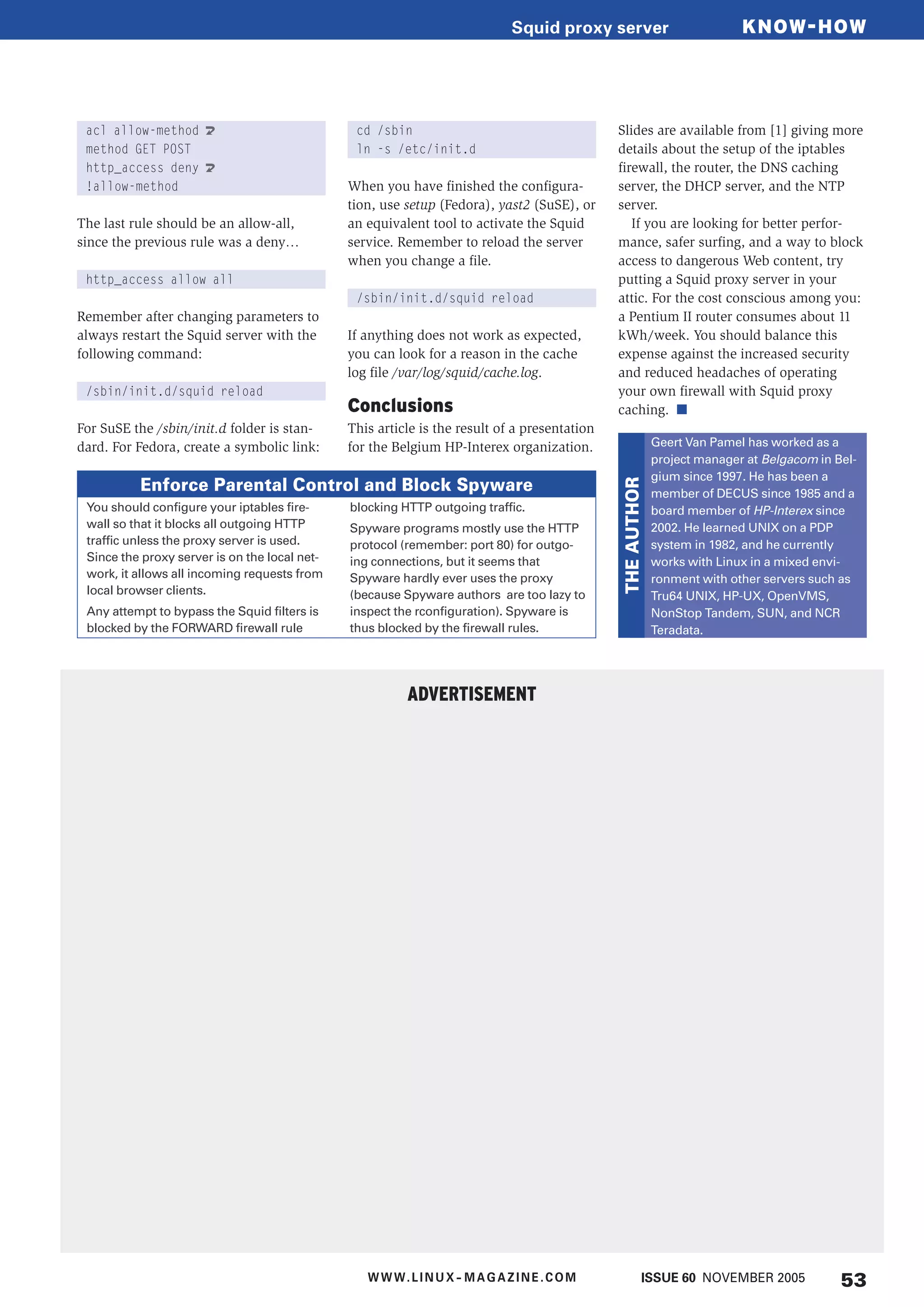 acl allow-method U
method GET POST
http_access deny U
!allow-method
The last rule should be an allow-all,
since the previous rule was a deny…
http_access allow all
Remember after changing parameters to
always restart the Squid server with the
following command:
/sbin/init.d/squid reload
For SuSE the /sbin/init.d folder is stan-
dard. For Fedora, create a symbolic link:
cd /sbin
ln -s /etc/init.d
When you have finished the configura-
tion, use setup (Fedora), yast2 (SuSE), or
an equivalent tool to activate the Squid
service. Remember to reload the server
when you change a file.
/sbin/init.d/squid reload
If anything does not work as expected,
you can look for a reason in the cache
log file /var/log/squid/cache.log.
Conclusions
This article is the result of a presentation
for the Belgium HP-Interex organization.
Slides are available from [1] giving more
details about the setup of the iptables
firewall, the router, the DNS caching
server, the DHCP server, and the NTP
server.
If you are looking for better perfor-
mance, safer surfing, and a way to block
access to dangerous Web content, try
putting a Squid proxy server in your
attic. For the cost conscious among you:
a Pentium II router consumes about 11
kWh/week. You should balance this
expense against the increased security
and reduced headaches of operating
your own firewall with Squid proxy
caching. ■
You should configure your iptables fire-
wall so that it blocks all outgoing HTTP
traffic unless the proxy server is used.
Since the proxy server is on the local net-
work, it allows all incoming requests from
local browser clients.
Any attempt to bypass the Squid filters is
blocked by the FORWARD firewall rule
blocking HTTP outgoing traffic.
Spyware programs mostly use the HTTP
protocol (remember: port 80) for outgo-
ing connections, but it seems that
Spyware hardly ever uses the proxy
(because Spyware authors are too lazy to
inspect the rconfiguration). Spyware is
thus blocked by the firewall rules.
Enforce Parental Control and Block Spyware
Geert Van Pamel has worked as a
project manager at Belgacom in Bel-
gium since 1997. He has been a
member of DECUS since 1985 and a
board member of HP-Interex since
2002. He learned UNIX on a PDP
system in 1982, and he currently
works with Linux in a mixed envi-
ronment with other servers such as
Tru64 UNIX, HP-UX, OpenVMS,
NonStop Tandem, SUN, and NCR
Teradata.THEAUTHOR
ADVERTISEMENT
KNOW-HOWSquid proxy server
53ISSUE 60 NOVEMBER 2005WWW.LINUX- MAGAZINE.COM
 