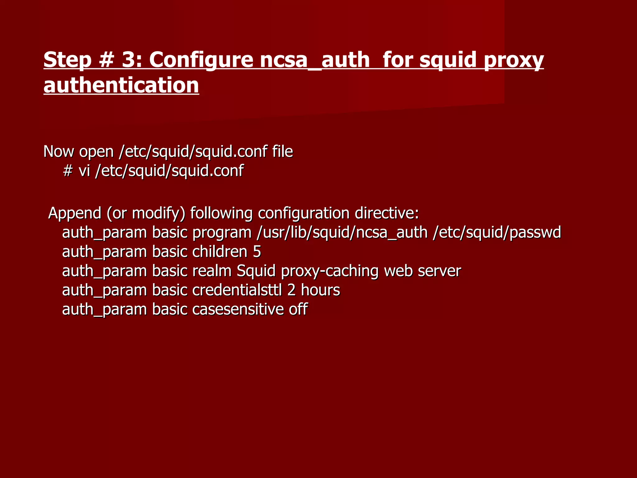 Now open /etc/squid/squid.conf file # vi /etc/squid/squid.conf  Append (or modify) following configuration directive: auth_param basic program /usr/lib/squid/ncsa_auth /etc/squid/passwd auth_param basic children 5 auth_param basic realm Squid proxy-caching web server auth_param basic credentialsttl 2 hours auth_param basic casesensitive off Step # 3: Configure ncsa_auth  for squid proxy authentication 