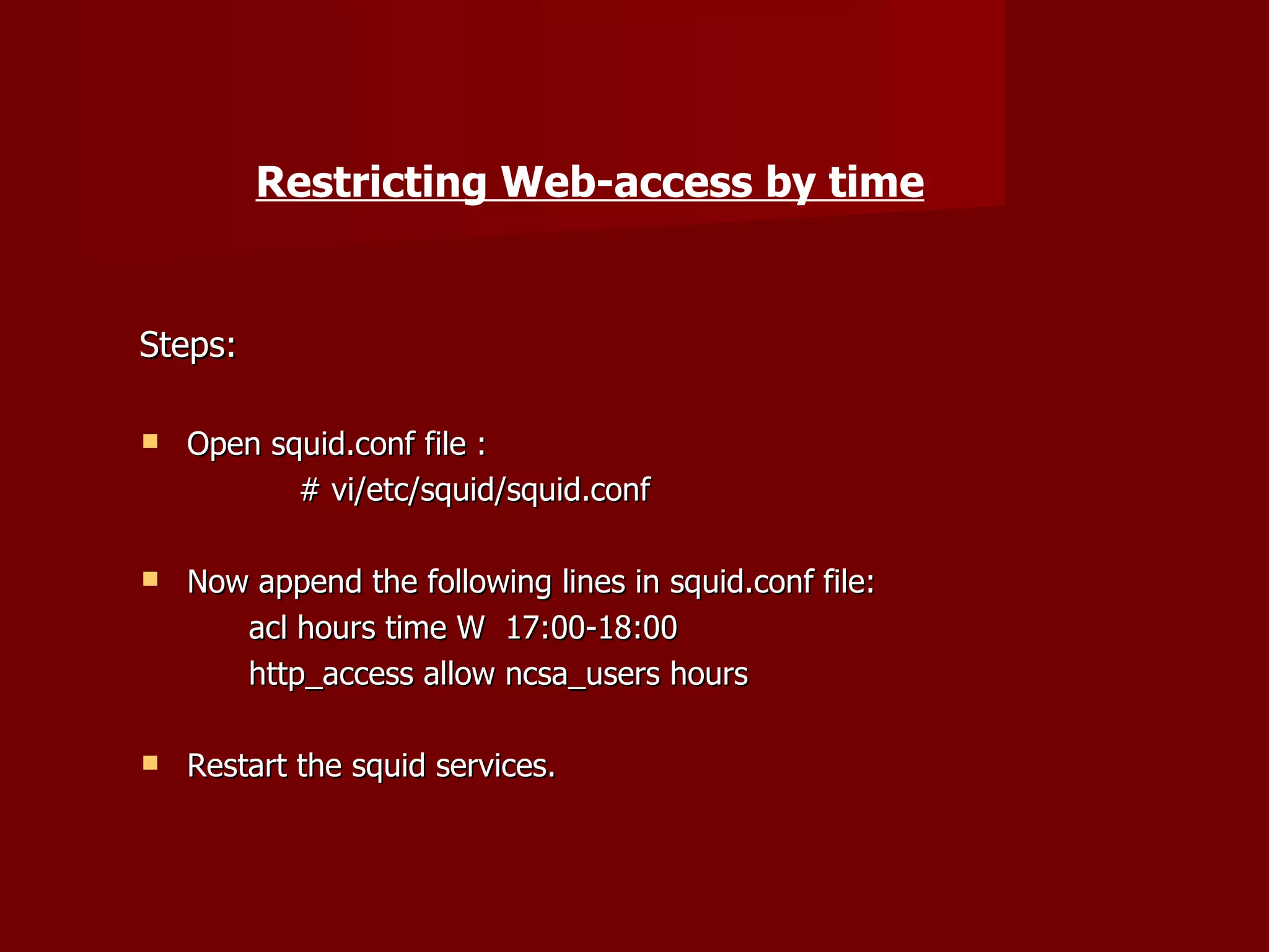 Restricting Web-access by time Steps: Open squid.conf file : # vi/etc/squid/squid.conf Now append the following lines in squid.conf file: acl hours time W  17:00-18:00 http_access allow ncsa_users hours Restart the squid services. 