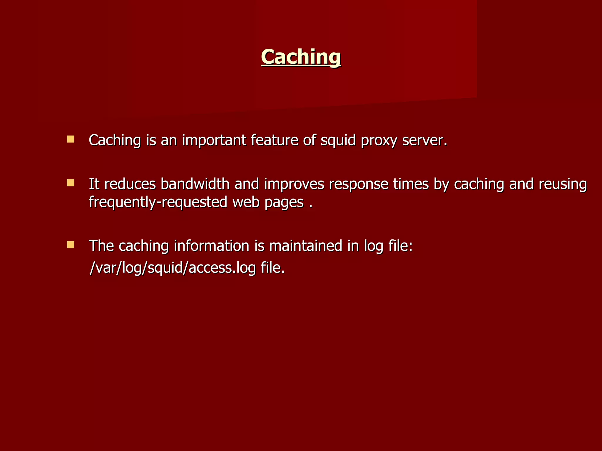 Caching Caching is an important feature of squid proxy server. It reduces bandwidth and improves response times by caching and reusing frequently-requested web pages . The caching information is maintained in log file: /var/log/squid/access.log file. 