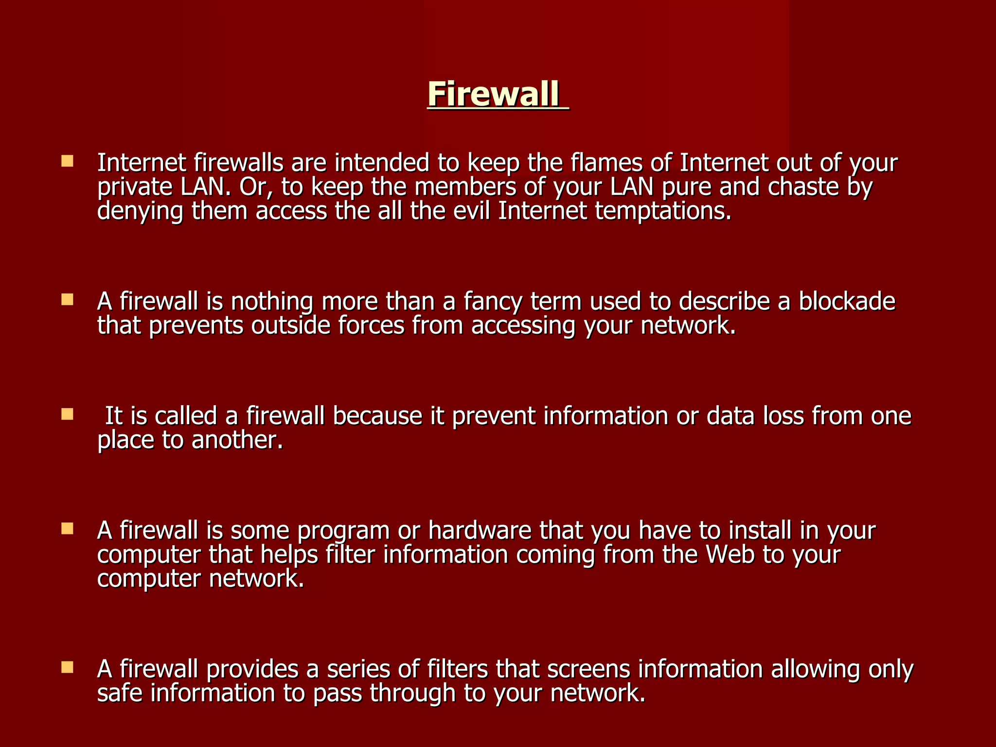 Firewall  Internet firewalls are intended to keep the flames of Internet out of your private LAN. Or, to keep the members of your LAN pure and chaste by denying them access the all the evil Internet temptations.  A firewall is nothing more than a fancy term used to describe a blockade that prevents outside forces from accessing your network. It is called a firewall because it prevent information or data loss from one place to another.  A firewall is some program or hardware that you have to install in your computer that helps filter information coming from the Web to your computer network.  A firewall provides a series of filters that screens information allowing only safe information to pass through to your network. 