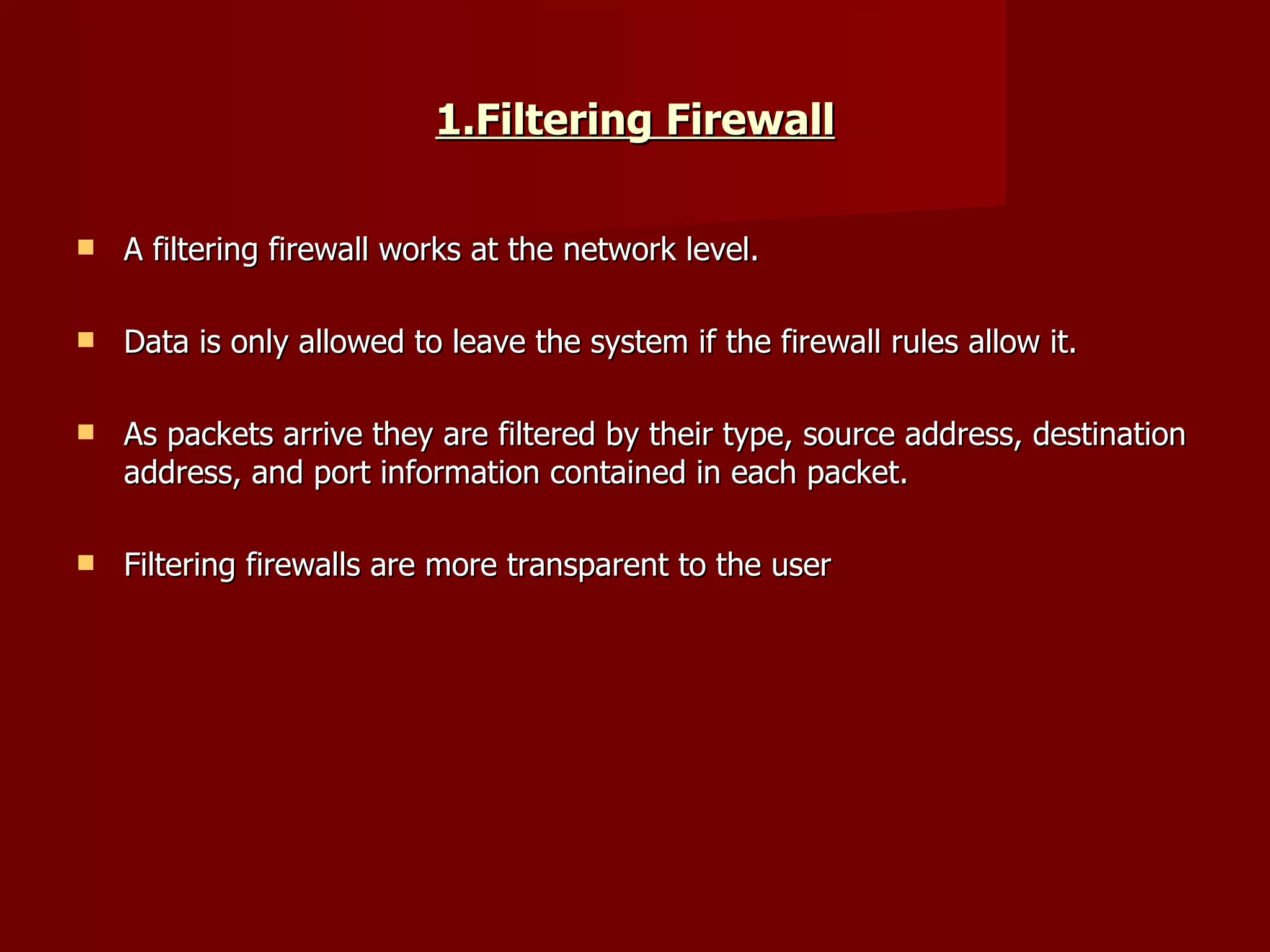 1.Filtering Firewall A filtering firewall works at the network level.  Data is only allowed to leave the system if the firewall rules allow it.  As packets arrive they are filtered by their type, source address, destination address, and port information contained in each packet.  Filtering firewalls are more transparent to the user  