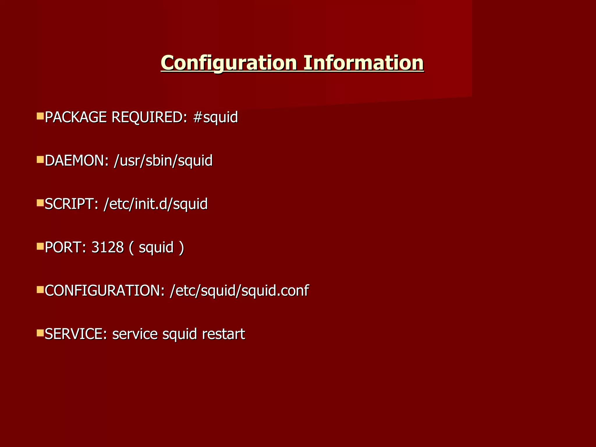 Configuration Information   PACKAGE REQUIRED: #squid DAEMON: /usr/sbin/squid SCRIPT: /etc/init.d/squid PORT: 3128 ( squid ) CONFIGURATION: /etc/squid/squid.conf SERVICE: service squid restart 