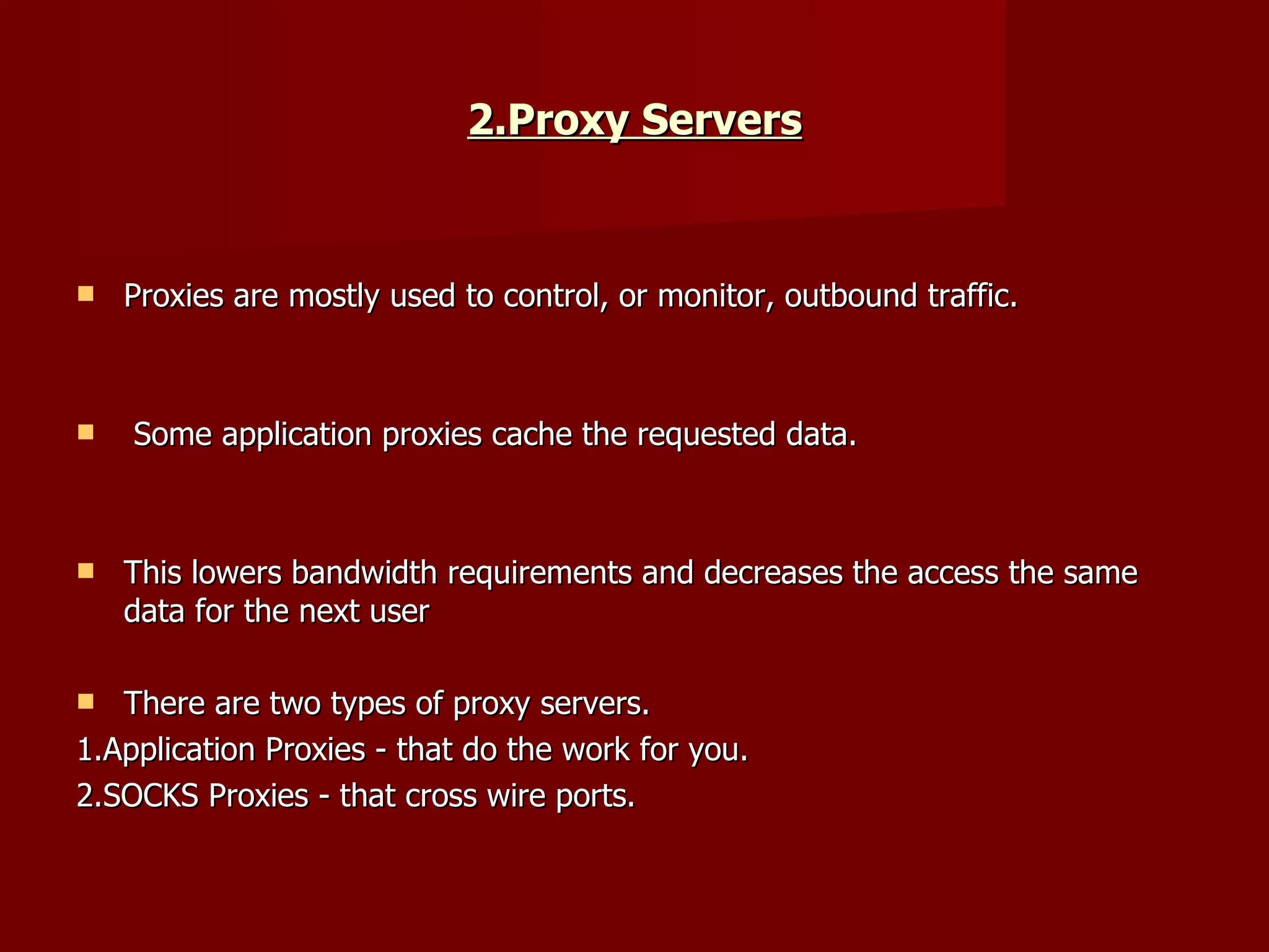 2.Proxy Servers Proxies are mostly used to control, or monitor, outbound traffic. Some application proxies cache the requested data.  This lowers bandwidth requirements and decreases the access the same data for the next user  There are two types of proxy servers.  1.Application Proxies - that do the work for you.  2.SOCKS Proxies - that cross wire ports.  