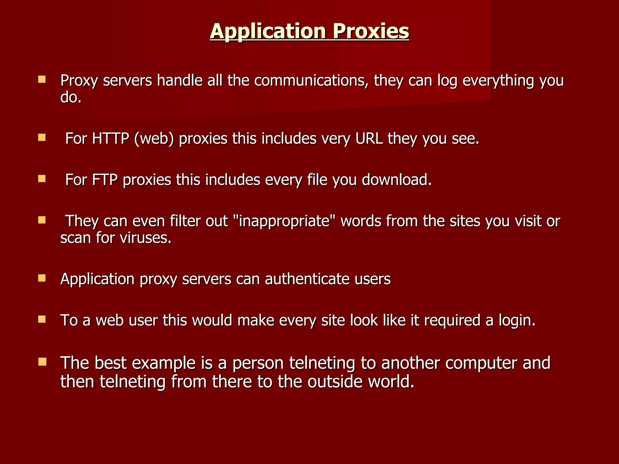 Application Proxies Proxy servers handle all the communications, they can log everything you do. For HTTP (web) proxies this includes very URL they you see. For FTP proxies this includes every file you download. They can even filter out &quot;inappropriate&quot; words from the sites you visit or scan for viruses.  Application proxy servers can authenticate users  To a web user this would make every site look like it required a login.  The best example is a person telneting to another computer and then telneting from there to the outside world.  