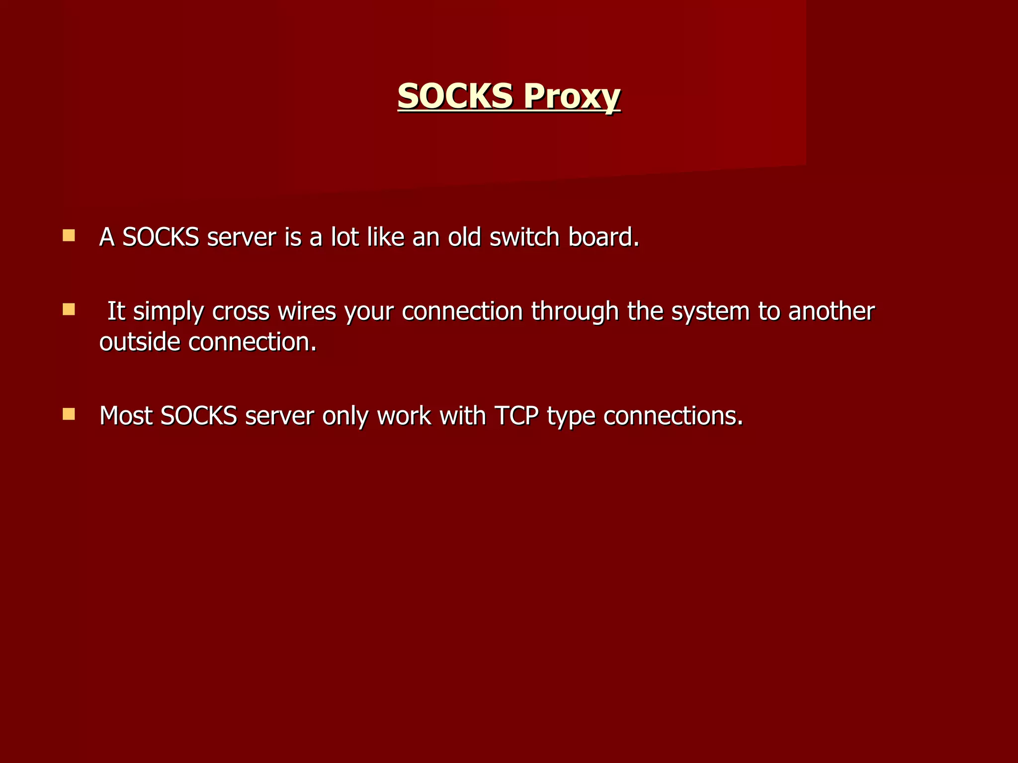 SOCKS Proxy A SOCKS server is a lot like an old switch board. It simply cross wires your connection through the system to another outside connection.  Most SOCKS server only work with TCP type connections. 