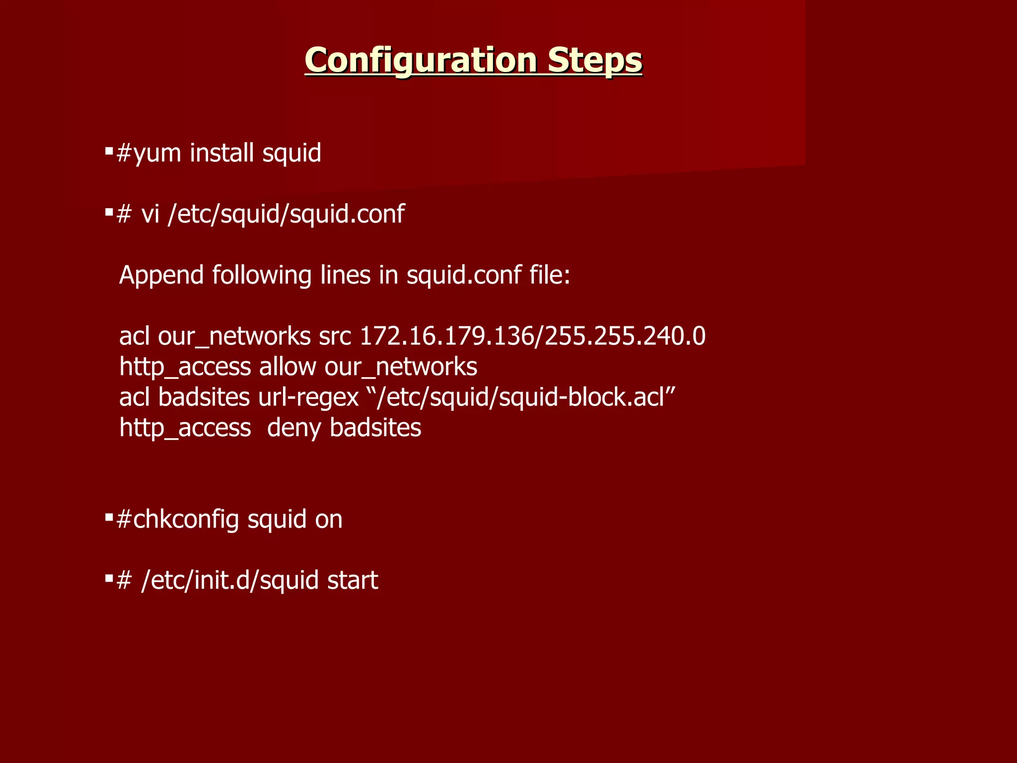 #yum install squid # vi /etc/squid/squid.conf Append following lines in squid.conf file: acl our_networks src 172.16.179.136/255.255.240.0 http_access allow our_networks acl badsites url-regex “/etc/squid/squid-block.acl” http_access  deny badsites #chkconfig squid on # /etc/init.d/squid start Configuration Steps   