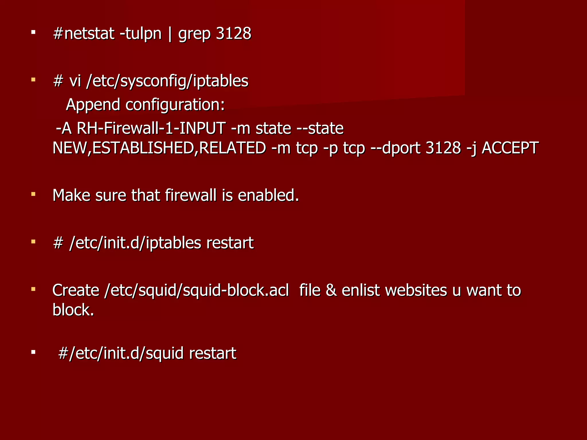 #netstat -tulpn | grep 3128 # vi /etc/sysconfig/iptables Append configuration: -A RH-Firewall-1-INPUT -m state --state NEW,ESTABLISHED,RELATED -m tcp -p tcp --dport 3128 -j ACCEPT Make sure that firewall is enabled. # /etc/init.d/iptables restart Create /etc/squid/squid-block.acl  file & enlist websites u want to block. #/etc/init.d/squid restart 