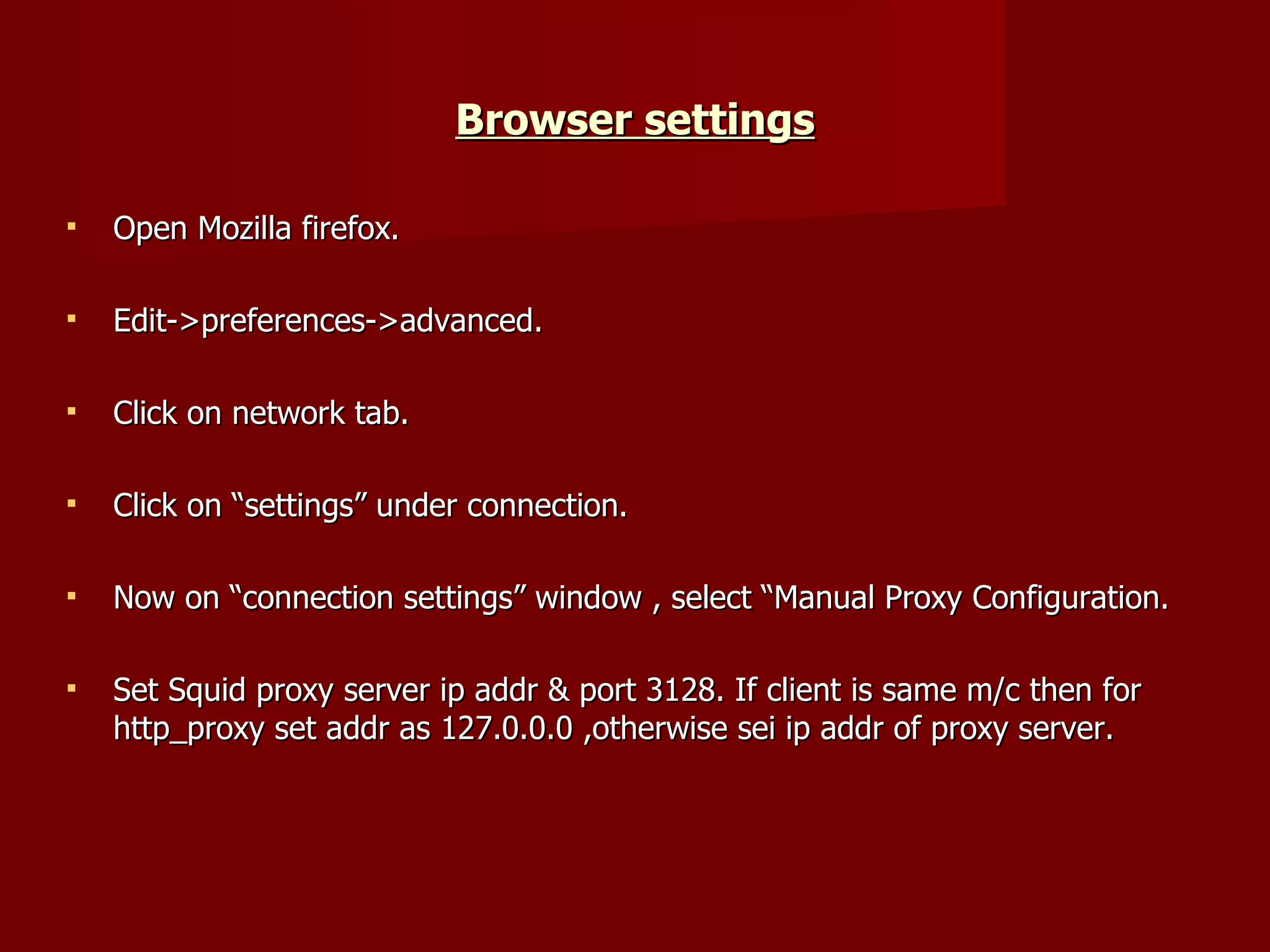 Browser settings Open Mozilla firefox. Edit->preferences->advanced. Click on network tab. Click on “settings” under connection. Now on “connection settings” window , select “Manual Proxy Configuration. Set Squid proxy server ip addr & port 3128. If client is same m/c then for http_proxy set addr as 127.0.0.0 ,otherwise sei ip addr of proxy server. 