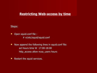 Restricting Web-access by time Steps: Open squid.conf file : # vi/etc/squid/squid.conf Now append the following lines in squid.conf file: acl hours time W  17:00-18:00 http_access allow ncsa_users hours Restart the squid services. 
