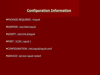 Configuration Information   PACKAGE REQUIRED: #squid DAEMON: /usr/sbin/squid SCRIPT: /etc/init.d/squid PORT: 3128 ( squid ) CONFIGURATION: /etc/squid/squid.conf SERVICE: service squid restart 
