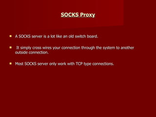 SOCKS Proxy A SOCKS server is a lot like an old switch board. It simply cross wires your connection through the system to another outside connection.  Most SOCKS server only work with TCP type connections. 