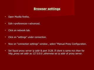 Browser settings Open Mozilla firefox. Edit->preferences->advanced. Click on network tab. Click on “settings” under connection. Now on “connection settings” window , select “Manual Proxy Configuration. Set Squid proxy server ip addr & port 3128. If client is same m/c then for http_proxy set addr as 127.0.0.0 ,otherwise sei ip addr of proxy server. 
