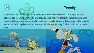 Penalty
Squidward then leave JellyFish Fields, and started to head home. It was then he was
approached by Spongebob, who was leaving from Sandy’s place. Spongebob decided to
walk with Squidward and sing while walking. It made Squidward frustrated to the point to
where he hit Spongebob on the head with his clarinet, causing for his clarinet to break in
half.
 