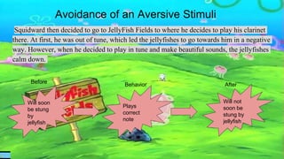 Avoidance of an Aversive Stimuli
Squidward then decided to go to JellyFish Fields to where he decides to play his clarinet
there. At first, he was out of tune, which led the jellyfishes to go towards him in a negative
way. However, when he decided to play in tune and make beautiful sounds, the jellyfishes
calm down.
Will soon
be stung
by
jellyfish
Plays
correct
note
Will not
soon be
stung by
jellyfish
Before
Behavior After
 