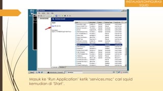 Masuk ke ‘Run Application’ ketik ‘services.msc’ cari squid
kemudian di ‘Start’.
INSTALASI/KONFIGURASI
SQUID
 