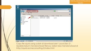 Copy file squid yang sudah di download dari ‘Local Disk :D’.
Apabila belum mendownload filenya, kalian bisa mendonwload di
http://squid.acmeconsulting.it/index.html
INSTALASI/KONFIGURASI
SQUID
 