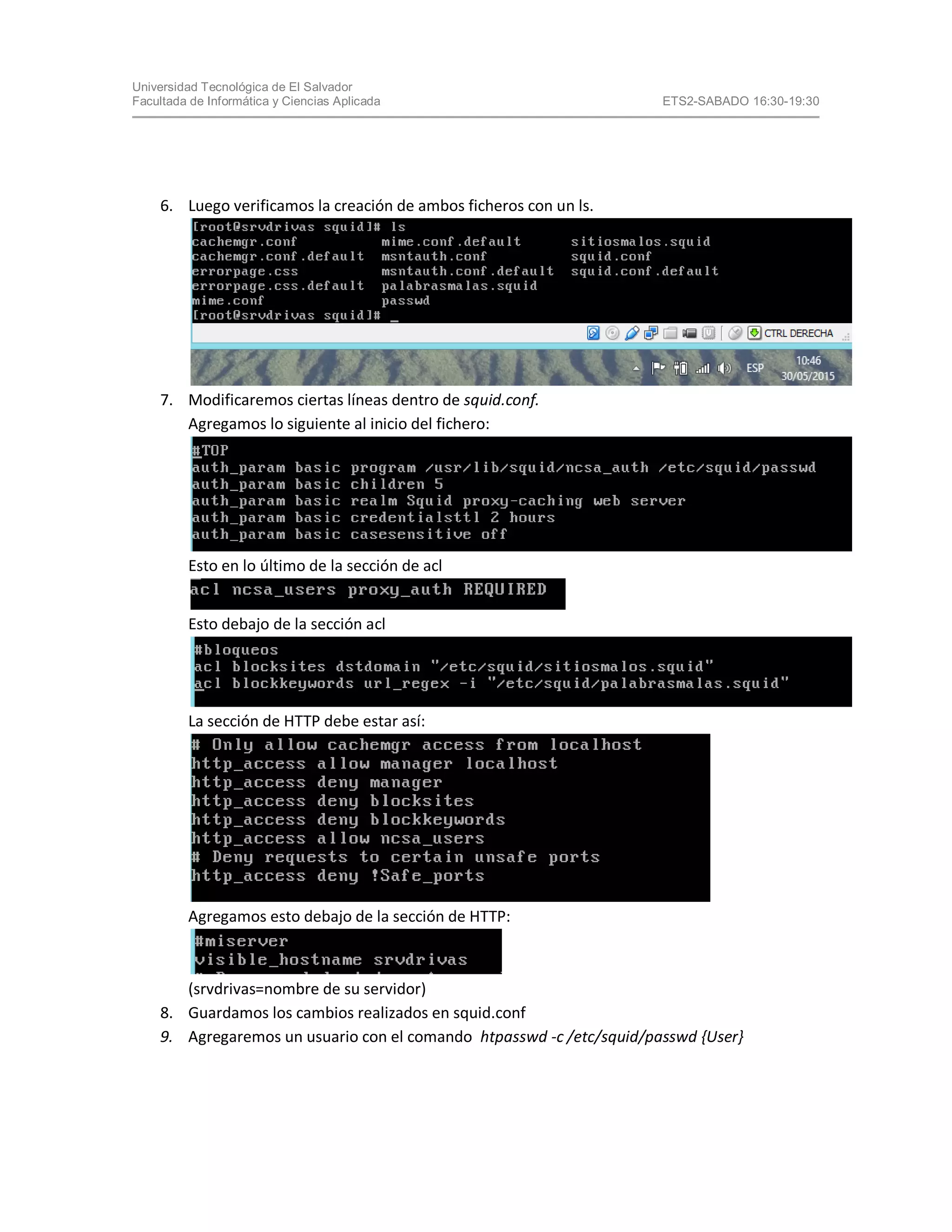 Universidad Tecnológica de El Salvador
Facultada de Informática y Ciencias Aplicada ETS2-SABADO 16:30-19:30
6. Luego verificamos la creación de ambos ficheros con un ls.
7. Modificaremos ciertas líneas dentro de squid.conf.
Agregamos lo siguiente al inicio del fichero:
Esto en lo último de la sección de acl
Esto debajo de la sección acl
La sección de HTTP debe estar así:
Agregamos esto debajo de la sección de HTTP:
(srvdrivas=nombre de su servidor)
8. Guardamos los cambios realizados en squid.conf
9. Agregaremos un usuario con el comando htpasswd -c /etc/squid/passwd {User}
 