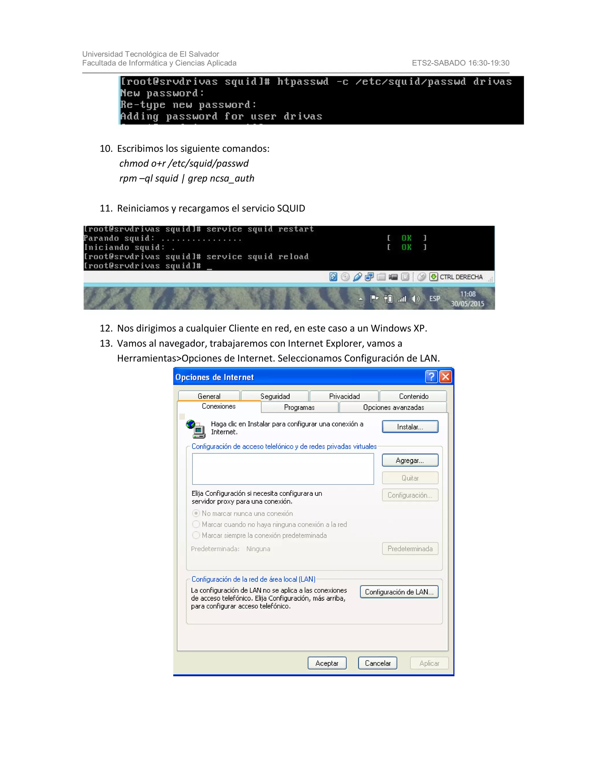 Universidad Tecnológica de El Salvador
Facultada de Informática y Ciencias Aplicada ETS2-SABADO 16:30-19:30
10. Escribimos los siguiente comandos:
chmod o+r /etc/squid/passwd
rpm –ql squid | grep ncsa_auth
11. Reiniciamos y recargamos el servicio SQUID
12. Nos dirigimos a cualquier Cliente en red, en este caso a un Windows XP.
13. Vamos al navegador, trabajaremos con Internet Explorer, vamos a
Herramientas>Opciones de Internet. Seleccionamos Configuración de LAN.
 