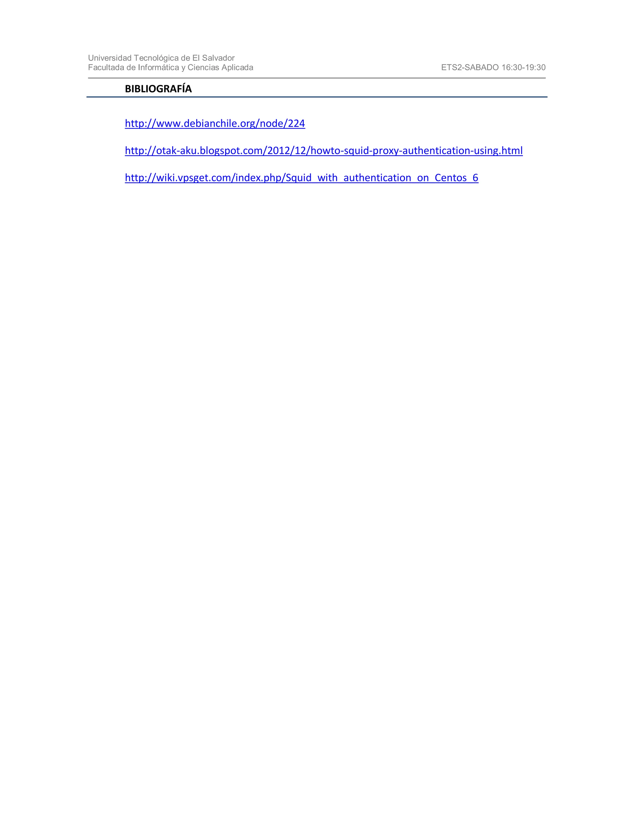 Universidad Tecnológica de El Salvador
Facultada de Informática y Ciencias Aplicada ETS2-SABADO 16:30-19:30
BIBLIOGRAFÍA
http://www.debianchile.org/node/224
http://otak-aku.blogspot.com/2012/12/howto-squid-proxy-authentication-using.html
http://wiki.vpsget.com/index.php/Squid_with_authentication_on_Centos_6
 