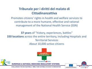 Tribunale per i diritti del malato di
Cittadinanzattiva
Promotes citizens' rights in health and welfare services to
contribute to a more humane, effective and rational
management of the National Health Service (SSN)
37 years of "history, experiences, battles"
330 locations across the entire territory, including Hospitals and
Territorial Services
About 10,000 active citizens
 