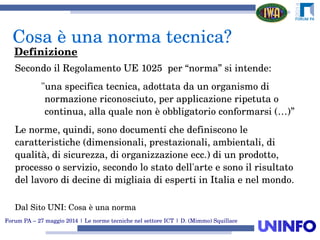 Forum PA – 27 maggio 2014 | Le norme tecniche nel settore ICT | D. (Mimmo) Squillace
Secondo il Regolamento UE 1025  per “norma” si intende:
"una specifica tecnica, adottata da un organismo di 
normazione riconosciuto, per applicazione ripetuta o 
continua, alla quale non è obbligatorio conformarsi (…)”
Le norme, quindi, sono documenti che definiscono le 
caratteristiche (dimensionali, prestazionali, ambientali, di 
qualità, di sicurezza, di organizzazione ecc.) di un prodotto, 
processo o servizio, secondo lo stato dell'arte e sono il risultato 
del lavoro di decine di migliaia di esperti in Italia e nel mondo.
Dal Sito UNI: Cosa è una norma
Cosa è una norma tecnica?
Definizione
 