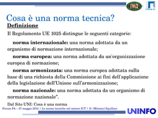 Forum PA – 27 maggio 2014 | Le norme tecniche nel settore ICT | D. (Mimmo) Squillace
Il Regolamento UE 1025 distingue le seguenti categorie:
    norma internazionale: una norma adottata da un 
organismo di normazione internazionale;
    norma europea: una norma adottata da un'organizzazione 
europea di normazione;
    norma armonizzata: una norma europea adottata sulla 
base di una richiesta della Commissione ai fini dell'applicazione 
della legislazione dell’Unione sull’armonizzazione;
    norma nazionale: una norma adottata da un organismo di 
normazione nazionale”.
Dal Sito UNI: Cosa è una norma
Cosa è una norma tecnica?
Definizione
 