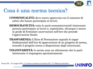 Forum PA – 27 maggio 2014 | Le norme tecniche nel settore ICT | D. (Mimmo) Squillace
CONSENSUALITÀ: deve essere approvata con il consenso di 
coloro che hanno partecipato ai lavori;
DEMOCRATICITÀ: tutte le parti economico/sociali interessate 
possono partecipare ai lavori e, soprattutto, chiunque è messo 
in grado di formulare osservazioni nell'iter che precede 
l'approvazione finale;
TRASPARENZA: L'Ente di Normazione segnala le tappe 
fondamentali dell'iter di approvazione di un progetto di norma, 
tenendo il progetto stesso a disposizione degli interessati;
VOLONTARIETÀ: le norme sono un riferimento che le parti 
interessate si impongono spontaneamente. 
Cosa è una norma tecnica?
 