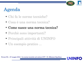 Forum PA – 27 maggio 2014 | Le norme tecniche nel settore ICT | D. (Mimmo) Squillace
Agenda
●
Chi fa le norme tecniche?
●
Cosa è una norma tecnica?
●
Come nasce una norma tecnica?
●
Perchè sono importanti?
●
Principali attività di UNINFO
●
Un esempio pratico ...
 