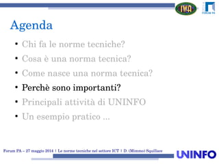 Forum PA – 27 maggio 2014 | Le norme tecniche nel settore ICT | D. (Mimmo) Squillace
Agenda
●
Chi fa le norme tecniche?
●
Cosa è una norma tecnica?
●
Come nasce una norma tecnica?
●
Perchè sono importanti?
●
Principali attività di UNINFO
●
Un esempio pratico ...
 