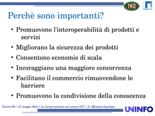 Forum PA – 27 maggio 2014 | Le norme tecniche nel settore ICT | D. (Mimmo) Squillace
Perchè sono importanti?
●
Promuovono l'interoperabilità di prodotti e 
servizi
●
Migliorano la sicurezza dei prodotti
●
Consentono economie di scala
●
Incoraggiano una maggiore concorrenza
●
Facilitano il commercio rimuovendone le 
barriere
●
Promuovono la condivisione della conoscenza
 