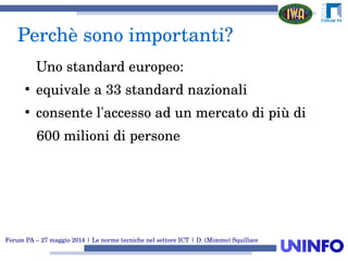 Forum PA – 27 maggio 2014 | Le norme tecniche nel settore ICT | D. (Mimmo) Squillace
Perchè sono importanti?
Uno standard europeo:
●
equivale a 33 standard nazionali
●
consente l'accesso ad un mercato di più di
   600 milioni di persone
 