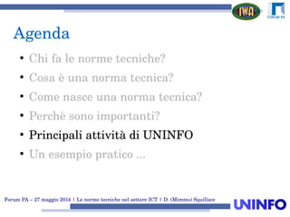 Forum PA – 27 maggio 2014 | Le norme tecniche nel settore ICT | D. (Mimmo) Squillace
Agenda
●
Chi fa le norme tecniche?
●
Cosa è una norma tecnica?
●
Come nasce una norma tecnica?
●
Perchè sono importanti?
●
Principali attività di UNINFO
●
Un esempio pratico ...
 