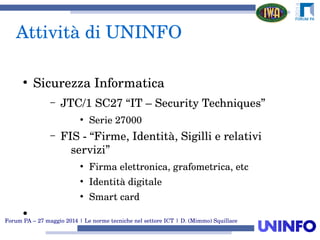 Forum PA – 27 maggio 2014 | Le norme tecniche nel settore ICT | D. (Mimmo) Squillace
Attività di UNINFO
●
Sicurezza Informatica
– JTC/1 SC27 “IT – Security Techniques”
●
Serie 27000
– FIS ­ “Firme, Identità, Sigilli e relativi 
servizi”
●
Firma elettronica, grafometrica, etc
●
Identità digitale
●
Smart card
●
 