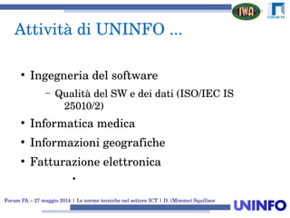 Forum PA – 27 maggio 2014 | Le norme tecniche nel settore ICT | D. (Mimmo) Squillace
Attività di UNINFO ...
●
Ingegneria del software
– Qualità del SW e dei dati (ISO/IEC IS 
25010/2)
●
Informatica medica
●
Informazioni geografiche
●
Fatturazione elettronica
●
 