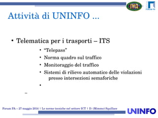 Forum PA – 27 maggio 2014 | Le norme tecniche nel settore ICT | D. (Mimmo) Squillace
Attività di UNINFO ...
●
Telematica per i trasporti – ITS
●
“Telepass”
●
Norma quadro sul traffico
●
Monitoraggio del traffico
●
Sistemi di rilievo automatico delle violazioni 
presso intersezioni semaforiche
●
–
 