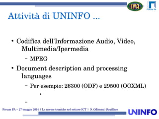 Forum PA – 27 maggio 2014 | Le norme tecniche nel settore ICT | D. (Mimmo) Squillace
Attività di UNINFO ...
●
Codifica dell'Informazione Audio, Video, 
Multimedia/Ipermedia
– MPEG
●
Document description and processing 
languages
– Per esempio: 26300 (ODF) e 29500 (OOXML)
●
–
 