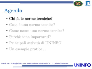 Forum PA – 27 maggio 2014 | Le norme tecniche nel settore ICT | D. (Mimmo) Squillace
Agenda
●
Chi fa le norme tecniche?
●
Cosa è una norma tecnica?
●
Come nasce una norma tecnica?
●
Perchè sono importanti?
●
Principali attività di UNINFO
●
Un esempio pratico ...
 
