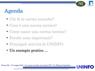 Forum PA – 27 maggio 2014 | Le norme tecniche nel settore ICT | D. (Mimmo) Squillace
Agenda
●
Chi fa le norme tecniche?
●
Cosa è una norma tecnica?
●
Come nasce una norma tecnica?
●
Perchè sono importanti?
●
Principali attività di UNINFO
●
Un esempio pratico ...
 