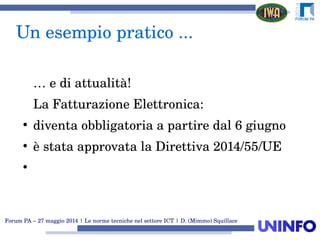 Forum PA – 27 maggio 2014 | Le norme tecniche nel settore ICT | D. (Mimmo) Squillace
Un esempio pratico ...
… e di attualità!
La Fatturazione Elettronica:
●
diventa obbligatoria a partire dal 6 giugno
●
è stata approvata la Direttiva 2014/55/UE
●
 