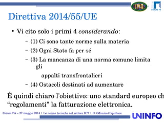 Forum PA – 27 maggio 2014 | Le norme tecniche nel settore ICT | D. (Mimmo) Squillace
Direttiva 2014/55/UE
●
Vi cito solo i primi 4 considerando:
– (1) Ci sono tante norme sulla materia
– (2) Ogni Stato fa per sé
– (3) La mancanza di una norma comune limita 
gli
          appalti transfrontalieri
– (4) Ostacoli destinati ad aumentare
È quindi chiaro l'obiettivo: uno standard europeo ch
“regolamenti” la fatturazione elettronica.
 