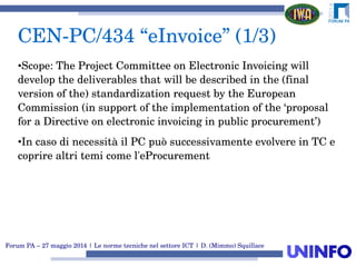 Forum PA – 27 maggio 2014 | Le norme tecniche nel settore ICT | D. (Mimmo) Squillace
•Scope: The Project Committee on Electronic Invoicing will 
develop the deliverables that will be described in the (final 
version of the) standardization request by the European 
Commission (in support of the implementation of the ‘proposal 
for a Directive on electronic invoicing in public procurement’)
•In caso di necessità il PC può successivamente evolvere in TC e 
coprire altri temi come l'eProcurement
CEN­PC/434 “eInvoice” (1/3)
 