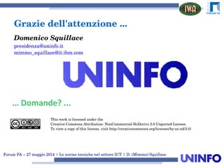 Forum PA – 27 maggio 2014 | Le norme tecniche nel settore ICT | D. (Mimmo) Squillace
Grazie dell'attenzione ...
Domenico Squillace
presidenza@uninfo.it
mimmo_squillace@it.ibm.com
… Domande? ...
This work is licensed under the
Creative Commons Attribution­ NonCommercial­NoDerivs 3.0 Unported License.
To view a copy of this license, visit http://creativecommons.org/licenses/by­nc­nd/3.0/
 