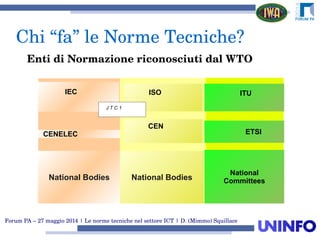 Forum PA – 27 maggio 2014 | Le norme tecniche nel settore ICT | D. (Mimmo) Squillace
Chi “fa” le Norme Tecniche?
CENELEC
National Bodies
ISO ISO
CEN
IEC
J T C 1
National Bodies
ITU
ETSI
National
Committees
Enti di Normazione riconosciuti dal WTO
 