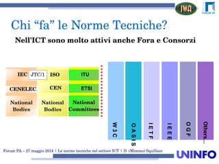 Forum PA – 27 maggio 2014 | Le norme tecniche nel settore ICT | D. (Mimmo) Squillace
W3C
OASIS
IETF
OGF
Others...
IEEE
CENELEC
National 
Bodies
ISOISO
CEN
IEC JTC/1
National 
Bodies
ITU
ETSI
National
Committees
Nell'ICT sono molto attivi anche Fora e Consorzi
 Chi “fa” le Norme Tecniche?
 