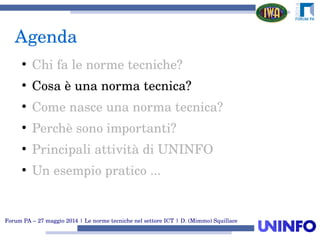 Forum PA – 27 maggio 2014 | Le norme tecniche nel settore ICT | D. (Mimmo) Squillace
Agenda
●
Chi fa le norme tecniche?
●
Cosa è una norma tecnica?
●
Come nasce una norma tecnica?
●
Perchè sono importanti?
●
Principali attività di UNINFO
●
Un esempio pratico ...
 